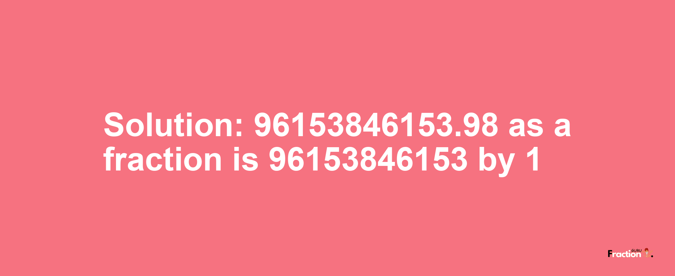 Solution:96153846153.98 as a fraction is 96153846153/1